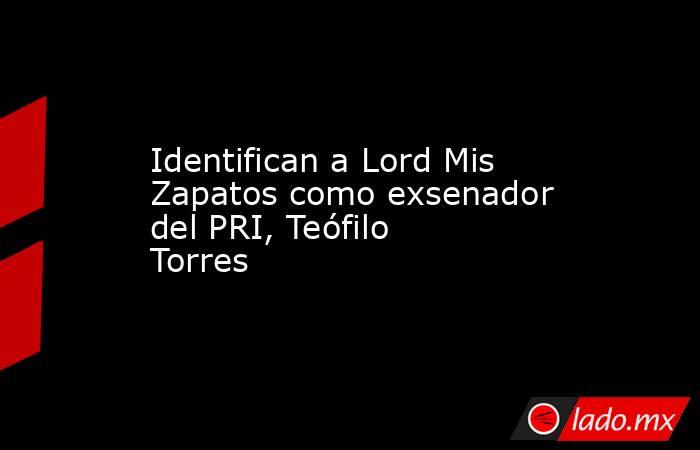 Identifican a Lord Mis Zapatos como exsenador del PRI, Teófilo Torres. Noticias en tiempo real