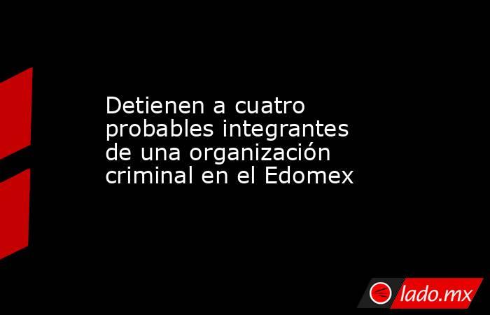 Detienen a cuatro probables integrantes de una organización criminal en el Edomex . Noticias en tiempo real
