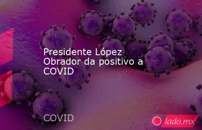 Presidente López Obrador da positivo a COVID. Noticias en tiempo real