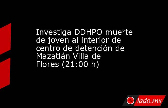 Investiga DDHPO muerte de joven al interior de centro de detención de Mazatlán Villa de Flores (21:00 h). Noticias en tiempo real