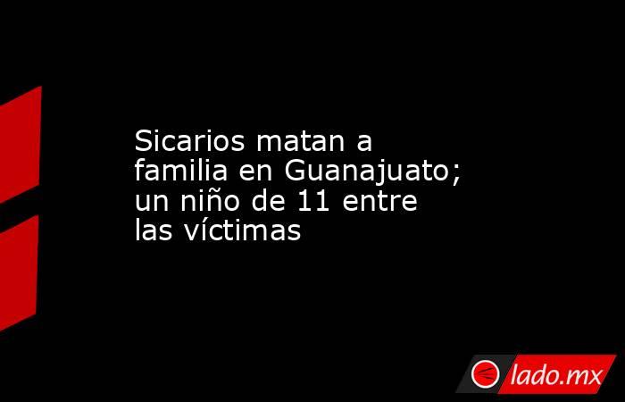 Sicarios matan a familia en Guanajuato; un niño de 11 entre las víctimas. Noticias en tiempo real