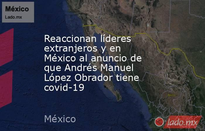 Reaccionan líderes extranjeros y en México al anuncio de que Andrés Manuel López Obrador tiene covid-19. Noticias en tiempo real