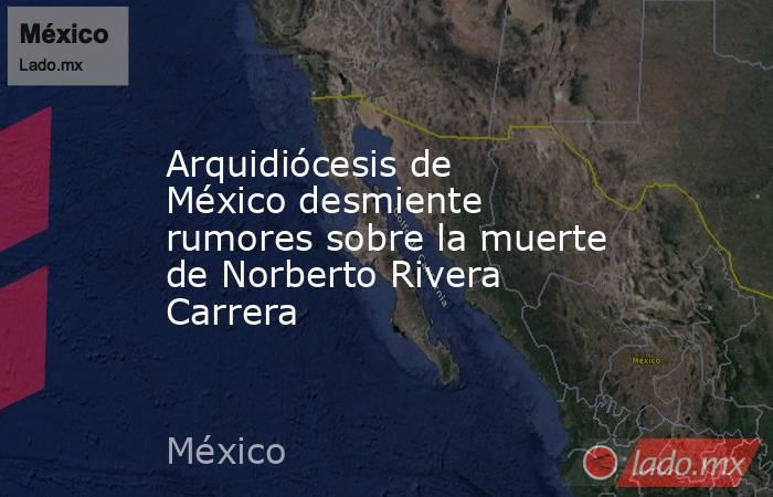 Arquidiócesis de México desmiente rumores sobre la muerte de Norberto Rivera Carrera. Noticias en tiempo real