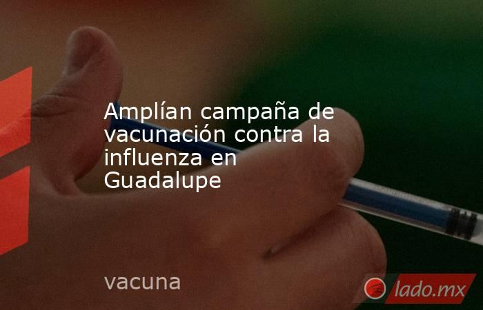 Amplían campaña de vacunación contra la influenza en Guadalupe  . Noticias en tiempo real