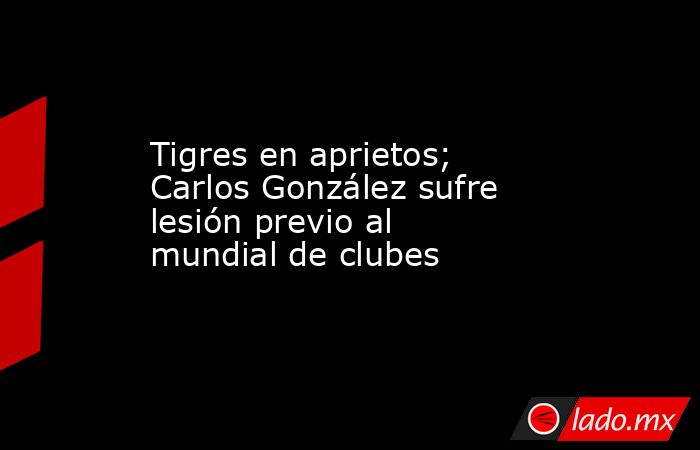 Tigres en aprietos; Carlos González sufre lesión previo al mundial de clubes. Noticias en tiempo real