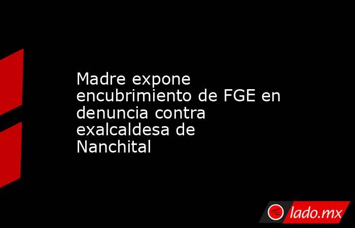 Madre expone encubrimiento de FGE en denuncia contra exalcaldesa de Nanchital. Noticias en tiempo real
