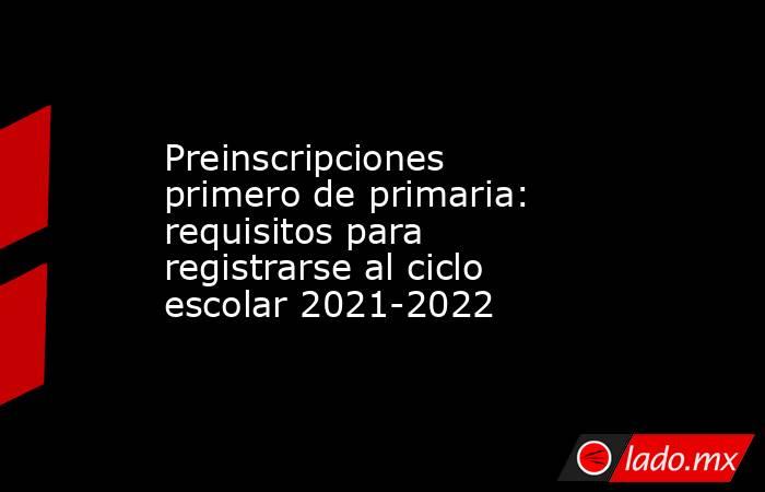 Preinscripciones primero de primaria: requisitos para registrarse al ciclo escolar 2021-2022. Noticias en tiempo real