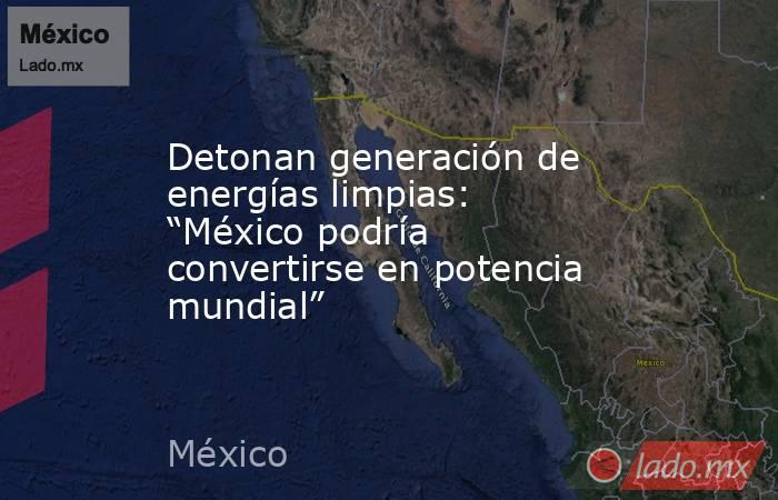 Detonan generación de energías limpias: “México podría convertirse en potencia mundial”. Noticias en tiempo real