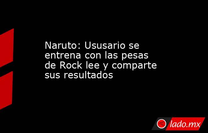 Naruto: Ususario se entrena con las pesas de Rock lee y comparte sus resultados. Noticias en tiempo real