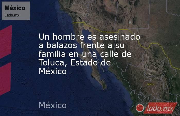 Un hombre es asesinado a balazos frente a su familia en una calle de Toluca, Estado de México. Noticias en tiempo real