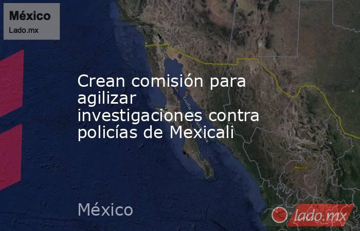 Crean comisión para agilizar investigaciones contra policías de Mexicali. Noticias en tiempo real