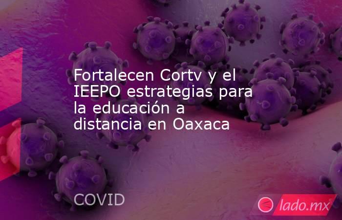 Fortalecen Cortv y el IEEPO estrategias para la educación a distancia en Oaxaca. Noticias en tiempo real
