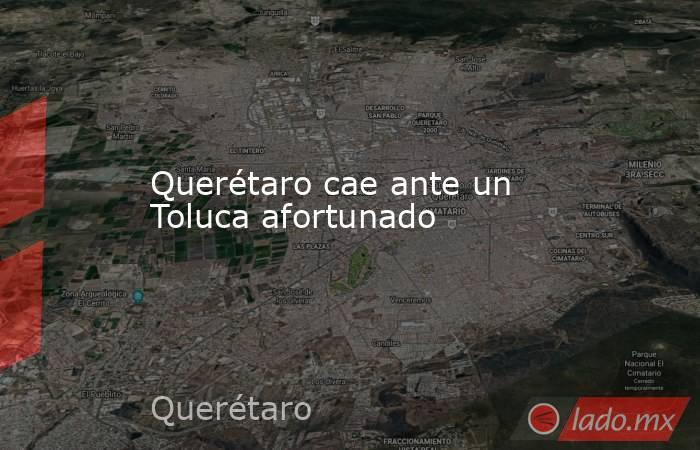 Querétaro cae ante un Toluca afortunado. Noticias en tiempo real