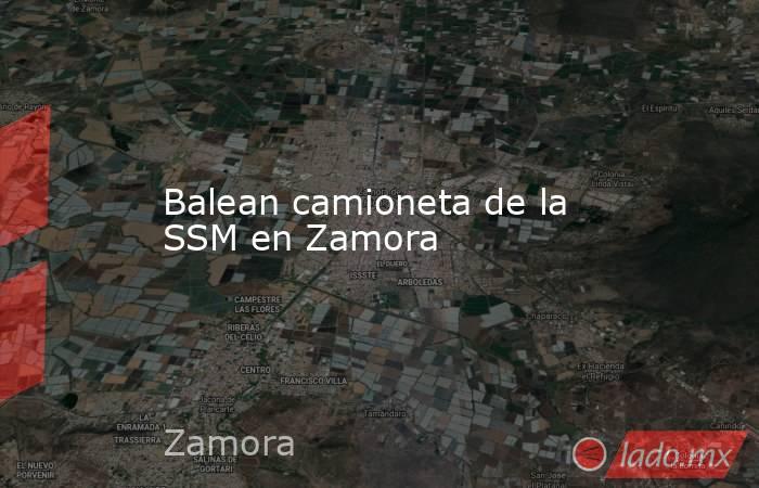 Balean camioneta de la SSM en Zamora. Noticias en tiempo real