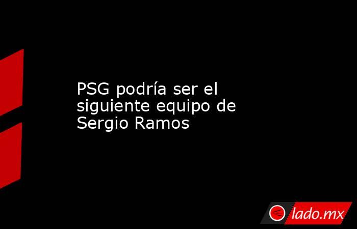 PSG podría ser el siguiente equipo de Sergio Ramos. Noticias en tiempo real