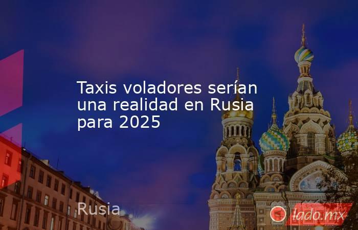 Taxis voladores serían una realidad en Rusia para 2025. Noticias en tiempo real