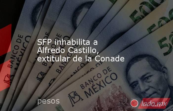 SFP inhabilita a Alfredo Castillo, extitular de la Conade. Noticias en tiempo real