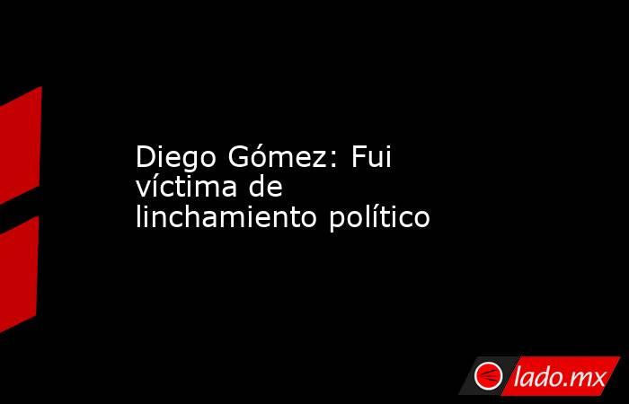 Diego Gómez: Fui víctima de linchamiento político. Noticias en tiempo real