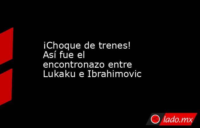 ¡Choque de trenes! Así fue el encontronazo entre Lukaku e Ibrahimovic. Noticias en tiempo real