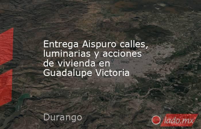 Entrega Aispuro calles, luminarias y acciones de vivienda en Guadalupe Victoria. Noticias en tiempo real