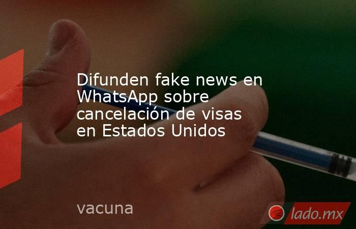 Difunden fake news en WhatsApp sobre cancelación de visas en Estados Unidos. Noticias en tiempo real