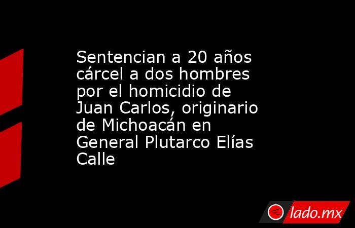 Sentencian a 20 años cárcel a dos hombres por el homicidio de Juan Carlos, originario de Michoacán en General Plutarco Elías Calle. Noticias en tiempo real