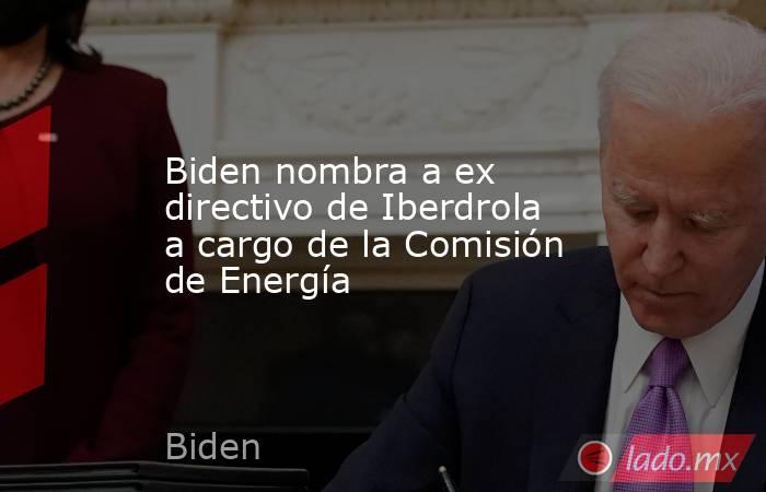 Biden nombra a ex directivo de Iberdrola a cargo de la Comisión de Energía. Noticias en tiempo real