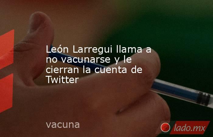 León Larregui llama a no vacunarse y le cierran la cuenta de Twitter. Noticias en tiempo real