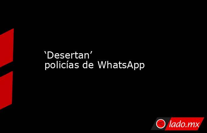 ‘Desertan’ policías de WhatsApp. Noticias en tiempo real