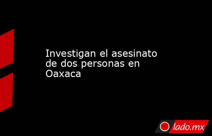 Investigan el asesinato de dos personas en Oaxaca. Noticias en tiempo real