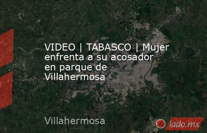 VIDEO | TABASCO | Mujer enfrenta a su acosador en parque de Villahermosa. Noticias en tiempo real