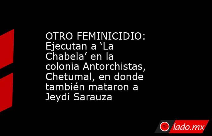OTRO FEMINICIDIO: Ejecutan a ‘La Chabela’ en la colonia Antorchistas, Chetumal, en donde también mataron a Jeydi Sarauza. Noticias en tiempo real