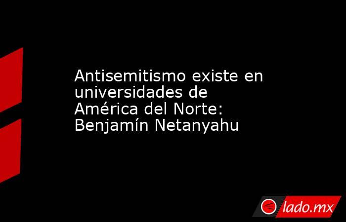 Antisemitismo existe en universidades de América del Norte: Benjamín Netanyahu. Noticias en tiempo real