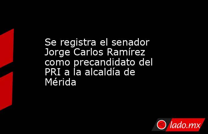 Se registra el senador Jorge Carlos Ramírez como precandidato del PRI a la alcaldía de Mérida. Noticias en tiempo real