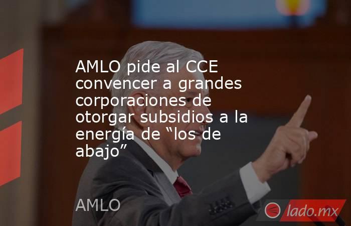 AMLO pide al CCE convencer a grandes corporaciones de otorgar subsidios a la energía de “los de abajo”. Noticias en tiempo real