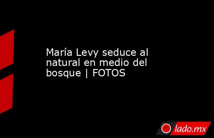 María Levy seduce al natural en medio del bosque | FOTOS. Noticias en tiempo real