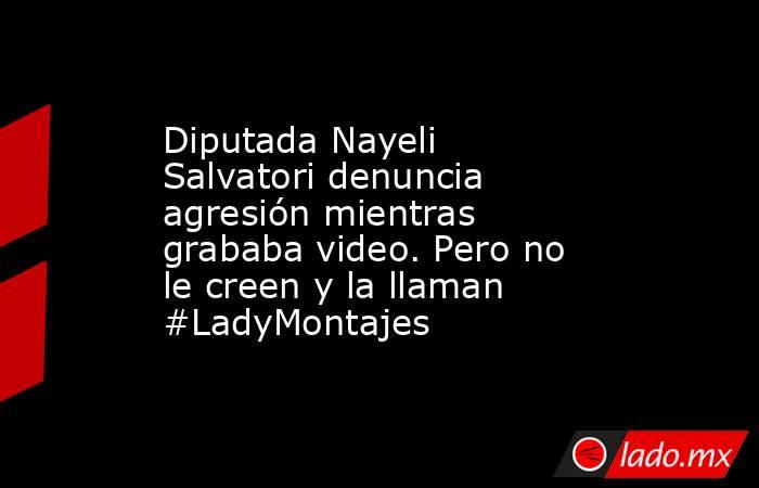 Diputada Nayeli Salvatori denuncia agresión mientras grababa video. Pero no le creen y la llaman #LadyMontajes. Noticias en tiempo real