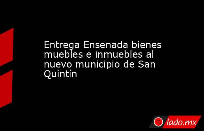 Entrega Ensenada bienes muebles e inmuebles al nuevo municipio de San Quintín . Noticias en tiempo real