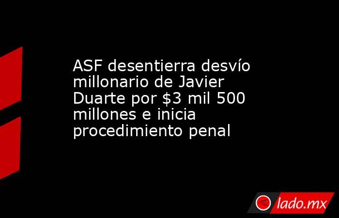 ASF desentierra desvío millonario de Javier Duarte por $3 mil 500 millones e inicia procedimiento penal. Noticias en tiempo real