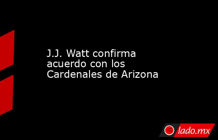 J.J. Watt confirma acuerdo con los Cardenales de Arizona. Noticias en tiempo real