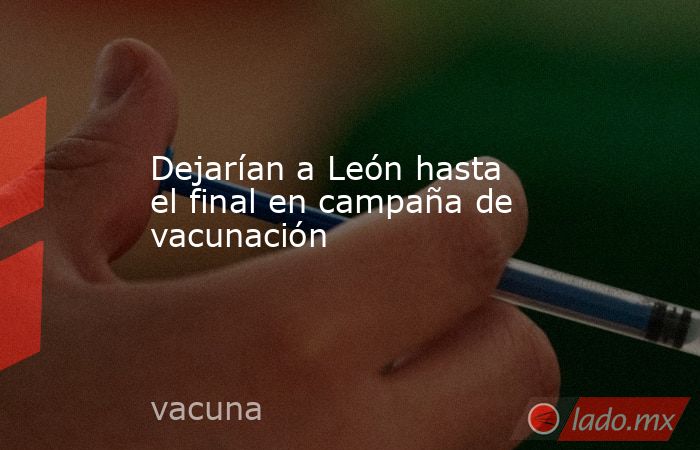 Dejarían a León hasta el final en campaña de vacunación. Noticias en tiempo real