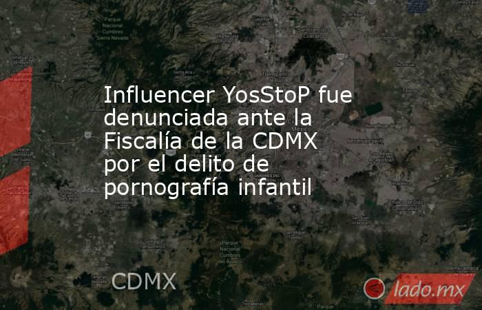 Influencer YosStoP fue denunciada ante la Fiscalía de la CDMX por el delito de pornografía infantil. Noticias en tiempo real