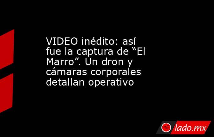 VIDEO inédito: así fue la captura de “El Marro”. Un dron y cámaras corporales detallan operativo. Noticias en tiempo real