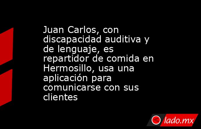 Juan Carlos, con discapacidad auditiva y de lenguaje, es repartidor de comida en Hermosillo, usa una aplicación para comunicarse con sus clientes. Noticias en tiempo real