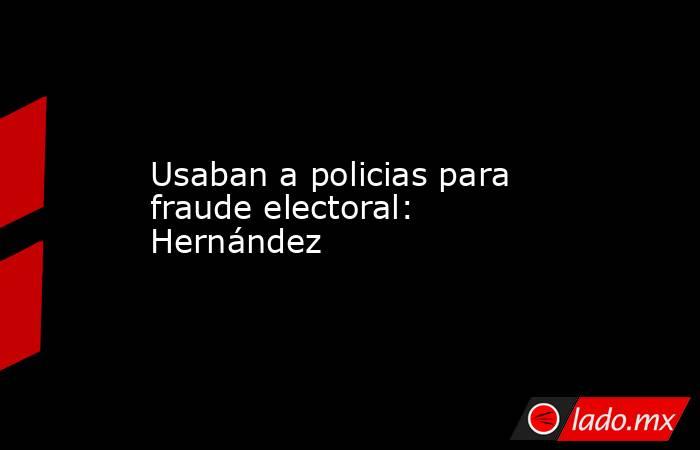 Usaban a policias para  fraude electoral: Hernández. Noticias en tiempo real