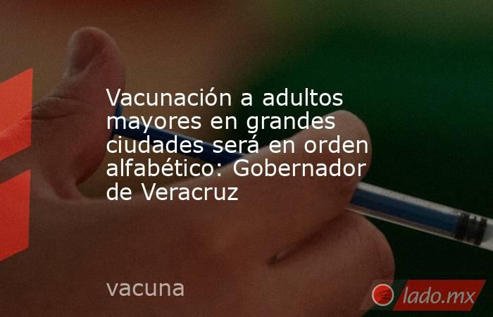 Vacunación a adultos mayores en grandes ciudades será en orden alfabético: Gobernador de Veracruz. Noticias en tiempo real