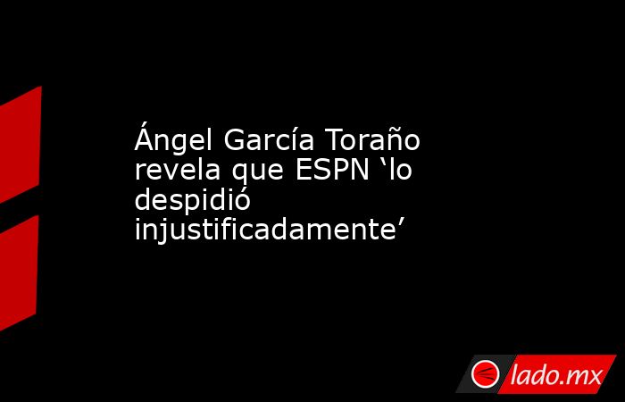 Ángel García Toraño revela que ESPN ‘lo despidió injustificadamente’. Noticias en tiempo real