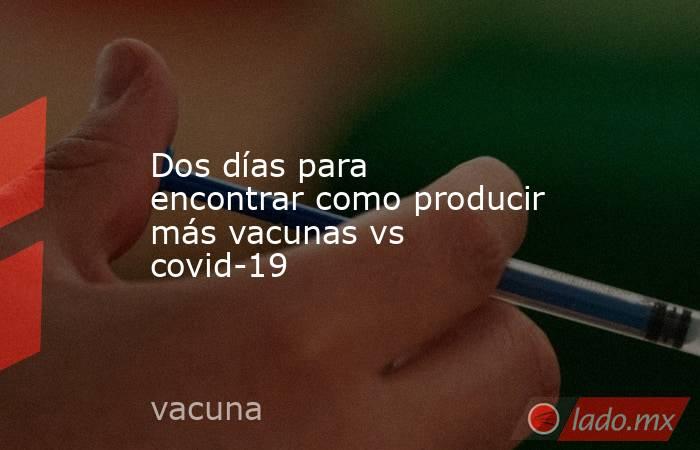 Dos días para encontrar como producir más vacunas vs covid-19. Noticias en tiempo real