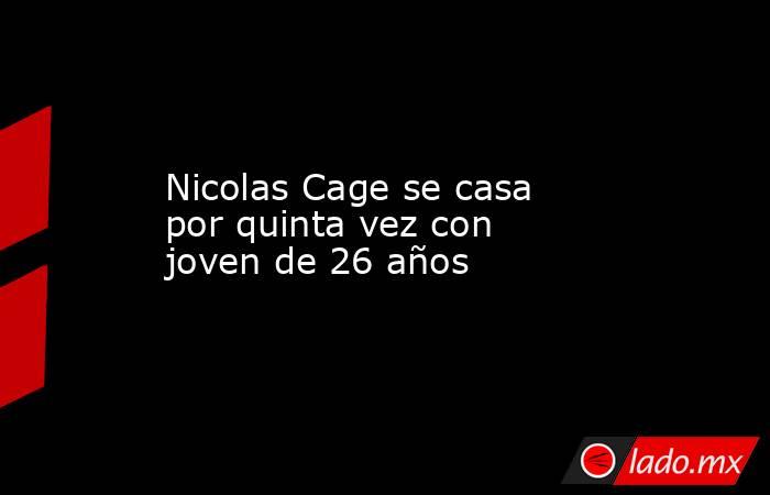 Nicolas Cage se casa por quinta vez con joven de 26 años. Noticias en tiempo real
