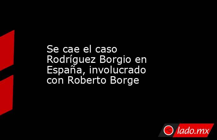 Se cae el caso Rodríguez Borgio en España, involucrado con Roberto Borge. Noticias en tiempo real